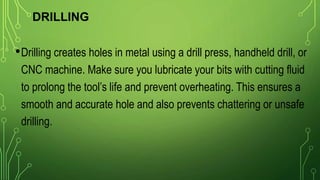 DRILLING
•Drilling creates holes in metal using a drill press, handheld drill, or
CNC machine. Make sure you lubricate your bits with cutting fluid
to prolong the tool’s life and prevent overheating. This ensures a
smooth and accurate hole and also prevents chattering or unsafe
drilling.
 