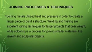 JOINING PROCESSES & TECHNIQUES
•Joining metals utilized heat and pressure in order to create a
larger piece or build a structure. Welding and riveting are
excellent joining techniques for larger projects that bear weight,
while soldering is a process for joining smaller materials, like
jewelry and sculptural objects.
 