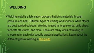 WELDING
•Welding metal is a fabrication process that joins materials through
pressure and heat. Different types of welding work indoors, while others
are best applied outdoors. Welding is used to forge swords, build ships,
fabricate structures, and more. There are many kinds of welding to
choose from, each with specific practical applications. Learn about the
different types of welding in this guide.
 