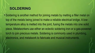 SOLDERING
•Soldering is another method for joining metals by melting a filler metal on
top of the metals being joined to make a reliable electrical bridge. A low-
temperature alloy is melted into the joint, fusing the metals into one solid
piece. Metalworkers use either an eclectic soldering iron or a gas-powered
torch to join precious metals. Soldering is commonly used in plumbing,
electronics, and metalwork to fabricate and musical instruments.
 