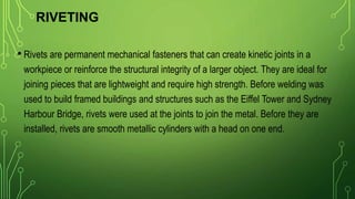 RIVETING
• Rivets are permanent mechanical fasteners that can create kinetic joints in a
workpiece or reinforce the structural integrity of a larger object. They are ideal for
joining pieces that are lightweight and require high strength. Before welding was
used to build framed buildings and structures such as the Eiffel Tower and Sydney
Harbour Bridge, rivets were used at the joints to join the metal. Before they are
installed, rivets are smooth metallic cylinders with a head on one end.
 