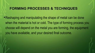 FORMING PROCESSES & TECHNIQUES
•Reshaping and manipulating the shape of metal can be done
when the material is hot or cold. The type of forming process you
choose will depend on the metal you are forming, the equipment
you have available, and your desired final outcome.
 