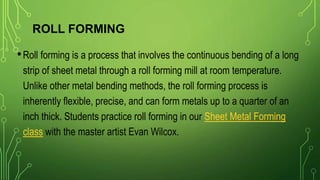 ROLL FORMING
•Roll forming is a process that involves the continuous bending of a long
strip of sheet metal through a roll forming mill at room temperature.
Unlike other metal bending methods, the roll forming process is
inherently flexible, precise, and can form metals up to a quarter of an
inch thick. Students practice roll forming in our Sheet Metal Forming
class with the master artist Evan Wilcox.
 