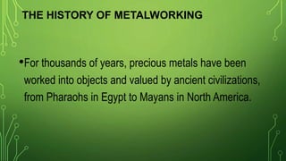 THE HISTORY OF METALWORKING
•For thousands of years, precious metals have been
worked into objects and valued by ancient civilizations,
from Pharaohs in Egypt to Mayans in North America.
 