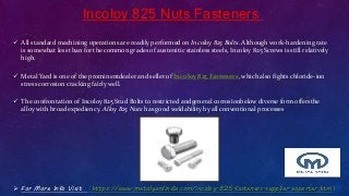 Incoloy 825 Nuts Fasteners
 All standard machining operations are readily performed on Incoloy 825 Bolts. Although work-hardening rate
is somewhat less than for the common grades of austenitic stainless steels, Incoloy 825 Screws is still relatively
high.
 Metal Yard is one of the prominentdealer and seller of Incoloy 825 Fasteners, which also fights chloride-ion
stress corrosion cracking fairly well.
 The confrontation of Incoloy 825 Stud Bolts to restricted andgeneral corrosionbelow diverse form offersthe
alloy with broad expediency. Alloy 825 Nuts has good weldability by all conventional processes
 For More Info Visit : https://www.metalyardindia.com/incoloy-825-fasteners-supplier-exporter.html
 
