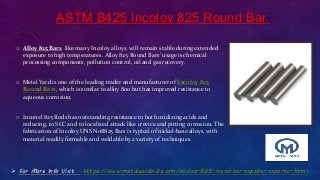 ASTM B425 Incoloy 825 Round Bar
o Alloy 825 Bars, like many Incoloy alloys, will remain stable during extended
exposure to high temperatures. Alloy 825 Round Bars’ usage is chemical
processing components, pollution control, oil and gas recovery.
o Metal Yard is one of the leading trader and manufacturer of Incoloy 825
Round Bars, which is similar to alloy 800 but has improved resistance to
aqueous corrosion.
o Inconel 825 Rods has outstanding resistance to both oxidizing acids and
reducing, to SCC and to localized attack like crevice and pitting corrosion. The
fabrication of Incoloy UNS N08825 Bars is typical of nickel-base alloys, with
material readily formable and weldable by a variety of techniques.
 For More Info Visit : https://www.metalyardindia.com/incoloy-825-round-bar-supplier-exporter.html
 
