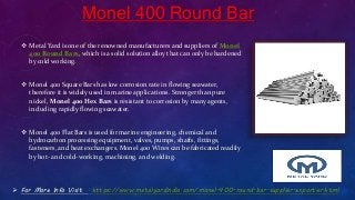 Monel 400 Round Bar
 Metal Yard is one of the renowned manufacturers and suppliers of Monel
400 Round Bars, which is a solid solution alloy that can only be hardened
by cold working.
 Monel 400 Square Bars has low corrosion rate in flowing seawater,
therefore it is widely used in marine applications. Stronger than pure
nickel, Monel 400 Hex Bars is resistant to corrosion by many agents,
including rapidly flowing seawater.
 Monel 400 Flat Bars is used for marine engineering, chemical and
hydrocarbon processing equipment, valves, pumps, shafts, fittings,
fasteners, and heat exchangers. Monel 400 Wires can be fabricated readily
by hot- and cold-working, machining, and welding.
 For More Info Visit : https://www.metalyardindia.com/monel-400-round-bar-supplier-exporter.html
 