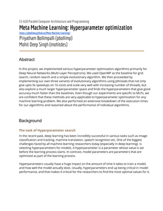 15-618 Parallel Computer Architecture and Programming 
Meta Machine Learning: Hyperparameter optimization 
https://pbollimp.github.io/Meta-Machine-Learning/ 
Priyatham Bollimpalli (pbollimp) 
Mohit Deep Singh (mohitdes) 
 
Abstract
In this project, we implemented various hyperparameter optimization algorithms primarily for 
Deep Neural Networks (Multi-Layer Perceptrons). We used OpenMP as the baseline for grid 
search, random search and a simple evolutionary algorithm. We then proceeded by 
implementing our own three variants of evolutionary algorithms using pthreads that not only 
give upto 9x speedups on 16 cores and scale very well with increasing number of threads, but 
also explore a much larger hyperparameter space and finds the hyperparameters that give good 
accuracy much faster than the baselines. Even though our experiments are specific to MLPs, we 
are confident that these methods are very applicable to hyperparameter optimization for any 
machine learning problem. We also performed an extensive breakdown of the execution times 
for our algorithms and reasoned about the performance of individual algorithms. 
 
Background
The task of Hyperparameter search  
In the recent past, deep learning has been incredibly successful in various tasks such as image 
classification and tracking, machine translation, speech recognition etc. One of the biggest 
challenges faced by all machine learning researchers today (especially in deep learning) is 
selecting hyperparameters for models. A hyperparameter is a parameter whose value is set 
before the learning process starts. In contrast, model parameters are parameters that are 
optimized as part of the learning process.  
 
Hyperparameters usually have a huge impact on the amount of time it takes to train a model, 
and how well the model actually does. Usually, hyperparameters end up being critical in model 
performance, and that makes it critical for the researchers to find the most optimal values for it. 
 