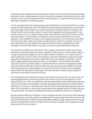 In the last couple of approaches we noticed a few things. First was that sometimes the workload 
distribution ends up being skewed, and that causes some threads to just be idle to wait for other 
threads to catch up. Also, the global evolution would happen in a sequential fashion, which was 
definitely a bottleneck in further speedups.  
 
For this, we went back to the drawing board, and realized that the whole idea behind us coming 
up with the island approach was to have different local evolutionary populations communicate 
and intermingle to encourage more random exploration, and better evolution eventually. We 
realized that the communication does not need to be completely exact (and accurate) in time, 
and we could do this in an asynchronous manner. We built this on top of EV2, but got rid of the 
synchronizations. So every thread, including the master would exclusively work on its local 
population. We created three shared arrays of global populations. One of the arrays was called 
the “read array”: this is where the master initializes the first “seed” for all islands. The second 
array, was the “write array” where all threads would report the best candidates from their 
population. The third is the buffer array, which is used to do any intermittent calculations.  
 
The master first initializes the “read array”. Then it spawns off all other threads. Each thread 
basically runs the local evolutionary search algorithm, which either runs till the master signals it 
to stop (using shared variable), or it hits a certain number of iterations. The master also runs 
local evolutionary search, but every few iterations, it performs the global sorting and mutation 
step without blocking other threads. It copies the “write array” results to the buffer, sorts the 
buffer, applies global evolutionary search to it, and shuffles it. Then it switches the pointer 
locations of read array and the buffer, so now the threads can read the new globally evolved 
array. This allows all threads to operate asynchronously, where the only drawback is that the 
intermingling does not exactly happen at the same times for the threads. This is acceptable, 
because the main idea was to interchange information between islands, and by making this 
asynchronous we did not lose much accuracy.  
 
The only problem we faced with this was that the master thread now had to do extra work so it 
severely lagged behind, and that caused the other threads to work on stale data for a much 
longer time. As a fix to this, we significantly reduced the population size of the local evolutionary 
search for the master, and that way, the master was always either ahead of the other threads 
(which did us no harm), or would be at par with the other threads. We kept executing master till 
either it hit a threshold, or some other thread exited, which signaled all other threads to quit via 
a shared variable. This way, we completely removed any sequential code from our algorithm.  
 
We did tradeoff a little bit of freshness in terms of global evolution, but since the local evolutions 
follow the process correctly anyway, this ended up not causing a huge issue with accuracies. We 
just wanted information to flow through all threads to explore a larger space better, and not get 
stuck in local optimums, which this model helps us achieve. This gave us more speedups as we 
have shown in the results section. 
 