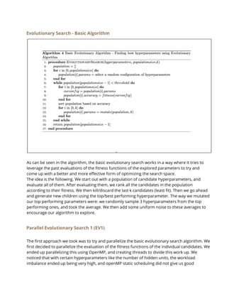 Evolutionary Search - Basic Algorithm
 
As can be seen in the algorithm, the basic evolutionary search works in a way where it tries to 
leverage the past evaluations of the fitness functions of the explored parameters to try and 
come up with a better and more effective form of optimizing the search space.  
The idea is the following. We start out with a population of candidate hyperparameters, and 
evaluate all of them. After evaluating them, we rank all the candidates in the population 
according to their fitness. We then kill/discard the last k candidates (least fit). Then we go ahead 
and generate new children using the top/best performing hyperparameter. The way we mutated 
our top performing parameters were: we randomly sample 3 hyperparameters from the top 
performing ones, and took the average. We then add some uniform noise to these averages to 
encourage our algorithm to explore.  
Parallel Evolutionary Search 1 (EV1) 
The first approach we took was to try and parallelize the basic evolutionary search algorithm. We  
first decided to parallelize the evaluation of the fitness functions of the individual candidates. We 
ended up parallelizing this using OpenMP, and creating threads to divide this work up. We 
noticed that with certain hyperparameters like the number of hidden units, the workload 
imbalance ended up being very high, and openMP static scheduling did not give us good 
 