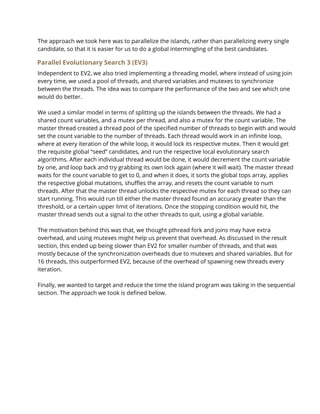 The approach we took here was to parallelize the islands, rather than parallelizing every single 
candidate, so that it is easier for us to do a global intermingling of the best candidates.  
Parallel Evolutionary Search 3 (EV3) 
Independent to EV2, we also tried implementing a threading model, where instead of using join 
every time, we used a pool of threads, and shared variables and mutexes to synchronize 
between the threads. The idea was to compare the performance of the two and see which one 
would do better.  
 
We used a similar model in terms of splitting up the islands between the threads. We had a 
shared count variables, and a mutex per thread, and also a mutex for the count variable. The 
master thread created a thread pool of the specified number of threads to begin with and would 
set the count variable to the number of threads. Each thread would work in an infinite loop, 
where at every iteration of the while loop, it would lock its respective mutex. Then it would get 
the requisite global “seed” candidates, and run the respective local evolutionary search 
algorithms. After each individual thread would be done, it would decrement the count variable 
by one, and loop back and try grabbing its own lock again (where it will wait). The master thread 
waits for the count variable to get to 0, and when it does, it sorts the global tops array, applies 
the respective global mutations, shuffles the array, and resets the count variable to num 
threads. After that the master thread unlocks the respective mutex for each thread so they can 
start running. This would run till either the master thread found an accuracy greater than the 
threshold, or a certain upper limit of iterations. Once the stopping condition would hit, the 
master thread sends out a signal to the other threads to quit, using a global variable.  
 
The motivation behind this was that, we thought pthread fork and joins may have extra 
overhead, and using mutexes might help us prevent that overhead. As discussed in the result 
section, this ended up being slower than EV2 for smaller number of threads, and that was 
mostly because of the synchronization overheads due to mutexes and shared variables. But for 
16 threads, this outperformed EV2, because of the overhead of spawning new threads every 
iteration.  
 
Finally, we wanted to target and reduce the time the island program was taking in the sequential 
section. The approach we took is defined below. 
 
