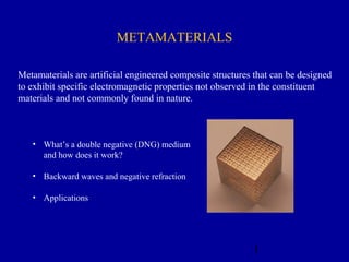 1
METAMATERIALS
Metamaterials are artificial engineered composite structures that can be designed
to exhibit specific electromagnetic properties not observed in the constituent
materials and not commonly found in nature.
• What’s a double negative (DNG) medium
and how does it work?
• Backward waves and negative refraction
• Applications
 