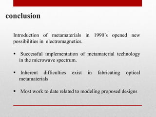 conclusion
Introduction of metamaterials in 1990’s opened new
possibilities in electromagnetics.
 Successful implementation of metamaterial technology
in the microwave spectrum.
 Inherent difficulties exist in fabricating optical
metamaterials
 Most work to date related to modeling proposed designs
 