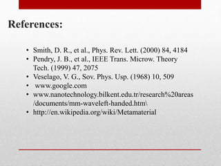 References:
• Smith, D. R., et al., Phys. Rev. Lett. (2000) 84, 4184
• Pendry, J. B., et al., IEEE Trans. Microw. Theory
Tech. (1999) 47, 2075
• Veselago, V. G., Sov. Phys. Usp. (1968) 10, 509
• www.google.com
• www.nanotechnology.bilkent.edu.tr/research%20areas
/documents/mm-waveleft-handed.htm
• http://en.wikipedia.org/wiki/Metamaterial
 