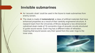 Invisible submarines
 An ’acoustic cloak’ could be used in the future to mask submarines from
enemy sonars.
 The cloak is made of metamaterial, a class of artificial materials that have
enhanced properties as a result of their carefully engineered structure. A
research team from the University of Illinois designed a two-dimensional
cylindrical cloak made of 16 concentric rings of acoustic circuits structured
to guide sound waves. Each ring has a different index of refraction,
meaning that sound waves vary their speed from the outer rings to the
inner ones.
 