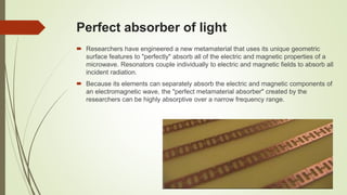 Perfect absorber of light
 Researchers have engineered a new metamaterial that uses its unique geometric
surface features to "perfectly" absorb all of the electric and magnetic properties of a
microwave. Resonators couple individually to electric and magnetic fields to absorb all
incident radiation.
 Because its elements can separately absorb the electric and magnetic components of
an electromagnetic wave, the "perfect metamaterial absorber" created by the
researchers can be highly absorptive over a narrow frequency range.
 