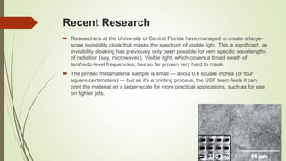 Recent Research
 Researchers at the University of Central Florida have managed to create a large-
scale invisibility cloak that masks the spectrum of visible light. This is significant, as
invisibility cloaking has previously only been possible for very specific wavelengths
of radiation (say, microwaves). Visible light, which covers a broad swath of
terahertz-level frequencies, has so far proven very hard to mask.
 The printed metamaterial sample is small — about 0.6 square inches (or four
square centimeters) — but as it’s a printing process, the UCF team feels it can
print the material on a larger-scale for more practical applications, such as for use
on fighter jets.
 