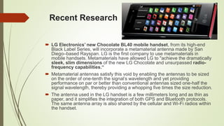 Recent Research
 LG Electronics’ new Chocolate BL40 mobile handset, from its high-end
Black Label Series, will incorporate a metamaterial antenna made by San
Diego–based Rayspan. LG is the first company to use metamaterials in
mobile handsets. Metamaterials have allowed LG to "achieve the dramatically
sleek, slim dimensions of the new LG Chocolate and unsurpassed radio-
frequency capabilities.“
 Metamaterial antennas satisfy this void by enabling the antennas to be sized
on the order of one-tenth the signal’s wavelength and yet providing
performance on par or better than conventional antennas sized one-half the
signal wavelength, thereby providing a whopping five times the size reduction.
 The antenna used in the LG handset is a few millimeters long and as thin as
paper, and it simplifies the integration of both GPS and Bluetooth protocols.
The same antenna array is also shared by the cellular and Wi-Fi radios within
the handset.
 
