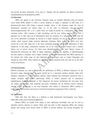 10
also provide the phase information of and . Together with the amplitude, the effective permittivity
and permeability can be calculated for a MPA.
4.2 Fabrication
MPAs that operate in the microwave frequency range are normally fabricated using the printed
circuit board (PCB) method in which a certain thickness of copper is deposited on both sides of a
photosensitized board, FR-4 being a common example. Since, in this frequency range, the sizes of
metamaterial resonators are relative large, i.e. on the order of millimeters with the smallest
dimensionapproximately 100 μ m, a photo mask can simply be printed on a transparency using a high
resolution printer. After exposing to light, developing, and the post etching process, MPAs with a
patternon one or both sides can be fabricated.[7] Since the resonance of a metamaterial scales with the
size of the operational wavelength, by moving to a higher frequency the size of the resonator becomes
smaller, which requires higher precision fabrication techniques. Many studies on MPAs have been
carried out in the THz range due to the many interesting properties and possible applications at these
frequencies. In this range, metamaterial resonators are on the order of tens of microns with a smallest
feature size of several microns. For these sizes, photolithography is the most effective manner of
fabrication.[8] Fabricating the MPA at higher frequencies surpasses the capability of photolithography
and thus requires a technique with a higher resolution. It has been demonstrated that MPAs operating in
the infrared and visible range are best fabricated using techniques such as e-beam lithography and
focused ion beam (FIB). These methods are capable of making structures with sizes that are on the order
of tens of nanometers.
4.3 Characterization
Different techniques are used to characterize the performance of MPAs at different frequencies. In the
microwave range, characterization is usually carried out in a microwave anechoic chamber where horn
antennas, connected to a vector network analyzer, detect reflected and transmitted microwaves from a
sample. Terahertz time domain spectroscopy (TDS) is another powerful tool to characterize
theperformance of MPAs, especially at THz frequencies. By Fourier transforming the time pulse from
the sample and reference, both amplitude and phase information can be obtained. Fourier transform
infrared (FTIR) spectroscopy is the most frequently used method to characterize MPAs working in
ranges higher than microwave and covers an extremely broad spectrum ranging from THz to visible.[9]
4.4. Applications
Other than their rich ability as a platform to study fundamental electromagnetic wave theory,
MPAs offer a wide variety of practical applications.
Because MPAs are tunable with respect to their operational wavelength, they can be used as
spectrally sensitive detectors or sensors. Much work has done in both integrating MPAs into existing
designs and creating novel devices based on MPAs to provide detection and sensing throughout the
 