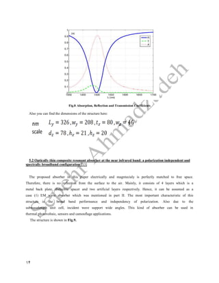 14
Fig.8 Absorption, Reflection and Transmission Coefficients
Also you can find the dimensions of the structure here:
5.2 Optically thin composite resonant absorber at the near infrared band: a polarization independent and
spectrally broadband configuration [13]
The proposed absorber in this paper electrically and magntecialy is perfectly matched to free space.
Therefore, there is no reflection from the surface to the air. Mainly, it consists of 4 layers which is a
metal back plate, dielectric spacer and two artificial layers respectively. Hence, it can be assumed as a
case (1) EM wave absorber which was mentioned in part II. The most important characteristic of this
structure is the broad band performance and independency of polarization. Also due to the
subwavelength unit cell, incident wave support wide angles. This kind of absorber can be used in
thermal photovoltaic, sensors and camouflage applications.
The structure is shown in Fig.9.
 