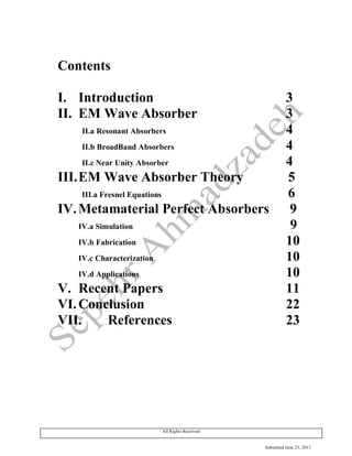 Submitted June 23, 2013
All Rights Received
Contents
I. Introduction 3
II. EM Wave Absorber 3
II.a Resonant Absorbers 4
II.b BroadBand Absorbers 4
II.c Near Unity Absorber 4
III.EM Wave Absorber Theory 5
III.a Fresnel Equations 6
IV.Metamaterial Perfect Absorbers 9
IV.a Simulation 9
IV.b Fabrication 10
IV.c Characterization 10
IV.d Applications 10
V. Recent Papers 11
VI.Conclusion 22
VII. References 23
 