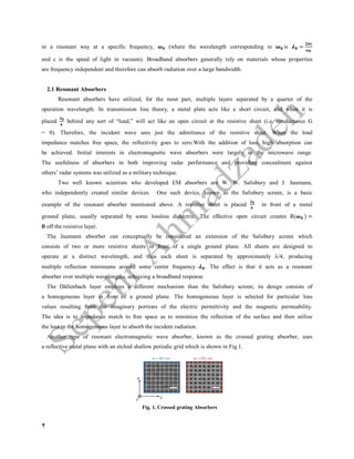 4
in a resonant way at a specific frequency, (where the wavelength corresponding to is =
and c is the speed of light in vacuum). Broadband absorbers generally rely on materials whose properties
are frequency independent and therefore can absorb radiation over a large bandwidth.
2.1 Resonant Absorbers
Resonant absorbers have utilized, for the most part, multiple layers separated by a quarter of the
operation wavelength. In transmission line theory, a metal plate acts like a short circuit, and when it is
placed behind any sort of “load,” will act like an open circuit at the resistive sheet (i.e. conductance G
= 0). Therefore, the incident wave sees just the admittance of the resistive sheet. When the load
impedance matches free space, the reflectivity goes to zero.With the addition of loss, high absorption can
be achieved. Initial interests in electromagnetic wave absorbers were largely in the microwave range.
The usefulness of absorbers in both improving radar performance and providing concealment against
others’ radar systems was utilized as a military technique.
Two well known scientists who developed EM absorbers are W. W. Salisbury and J. Jaumann,
who independently created similar devices. One such device, known as the Salisbury screen, is a basic
example of the resonant absorber mentioned above. A resistive sheet is placed in front of a metal
ground plane, usually separated by some lossless dielectric. The effective open circuit creates R( ) =
off the resistive layer.
The Jaumann absorber can conceptually be considered an extension of the Salisbury screen which
consists of two or more resistive sheets in front of a single ground plane. All sheets are designed to
operate at a distinct wavelength, and thus each sheet is separated by approximately λ/4, producing
multiple reflection minimums around some center frequency . The effect is that it acts as a resonant
absorber over multiple wavelengths, achieving a broadband response.
The Dällenbach layer employs a different mechanism than the Salisbury screen; its design consists of
a homogeneous layer in front of a ground plane. The homogeneous layer is selected for particular loss
values resulting from the imaginary portions of the electric permittivity and the magnetic permeability.
The idea is to impedance match to free space as to minimize the reflection of the surface and then utilize
the loss in the homogeneous layer to absorb the incident radiation.
Another type of resonant electromagnetic wave absorber, known as the crossed grating absorber, uses
a reflective metal plane with an etched shallow periodic grid which is shown in Fig.1.
Fig. 1. Crossed grating Absorbers
 
