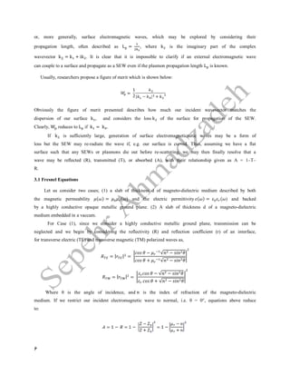 6
or, more generally, surface electromagnetic waves, which may be explored by considering their
propagation length, often described as L = , where k is the imaginary part of the complex
wavevector k|| = k + ik . It is clear that it is impossible to clarify if an external electromagnetic wave
can couple to a surface and propagate as a SEW even if the plasmon propagation length L is known.
Usually, researchers propose a figure of merit which is shown below:
Obviously the figure of merit presented describes how much our incident wavevector matches the
dispersion of our surface k , and considers the loss k of the surface for propagation of the SEW.
Clearly, W reduces to L if k = k .
If k is sufficiently large, generation of surface electromagneticnetic waves may be a form of
loss but the SEW may re-radiate the wave if, e.g. our surface is curved. Thus, assuming we have a flat
surface such that any SEWs or plasmons die out before re-scattering, we may then finally resolve that a
wave may be reflected (R), transmitted (T), or absorbed (A), with their relationship given as A = 1–T–
R.
3.1 Fresnel Equations
Let us consider two cases; (1) a slab of thickness d of magneto-dielectric medium described by both
the magnetic permeability ( ) = ( ) and the electric permittivity ( ) = ( ) and backed
by a highly conductive opaque metallic ground plane. (2) A slab of thickness d of a magneto-dielectric
medium embedded in a vaccum.
For Case (1), since we consider a highly conductive metallic ground plane, transmission can be
neglected and we begin by considering the reflectivity (R) and reflection coefficient (r) of an interface,
for transverse electric (TE) and transverse magnetic (TM) polarized waves as,
= | | =
− √ −
+ √ −
= | | =
− √ −
+ √ −
Where θ is the angle of incidence, and is the index of refraction of the magneto-dielectric
medium. If we restrict our incident electromagnetic wave to normal, i.e. θ = 0°, equations above reduce
to:
 