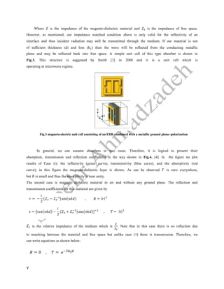 7
Where Z is the impedance of the magneto-dielectric material and is the impedance of free space.
However, as mentioned, our impedance matched condition above is only valid for the reflectivity of an
interface and thus incident radiation may still be transmitted through the medium. If our material is not
of sufficient thickness (d) and loss ( ) then the wave will be reflected from the conducting metallic
plane and may be reflected back into free space. A simple unit cell of this type absorber is shown in
Fig.3. This structure is suggested by Smith [3] in 2008 and it is a unit cell which is
operating at microwave regime.
Fig.3 magneto-electric unit cell consisting of an ERR combined with a metallic ground plane–polarization
In general, we can assume absorbers in two cases. Therefore, it is logical to present their
absorption, transmission and reflection coefficients in the way shown in Fig.4. [4]. In the figure we plot
results of Case (i): the reflectivity (green curve), transmissivity (blue curve), and the absorptivity (red
curve); in this figure the magneto-dielectric layer is shown. As can be observed is zero everywhere,
but is small and thus the absorptivity is near unity.
The second case is magneto dielectric material in air and without any ground plane. The reflection and
transmission coefficients for this matieral are given by
is the relative impedance of the medium which is . Note that in this case there is no reflection due
to matching between the material and free space but unlike case (1) there is transmission. Therefore, we
can write equations as shown below:
 