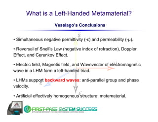 What is a Left-Handed Metamaterial?
                      Veselago’s Conclusions


• Simultaneous negative permittivity (-ε) and permeability (-μ).

• Reversal of Snell’s Law (negative index of refraction), Doppler
Effect, and Cerenkov Effect.

• Electric field, Magnetic field, and Wavevector of electromagnetic
wave in a LHM form a left-handed triad.

• LHMs support backward waves: anti-parallel group and phase
velocity.

• Artificial effectively homogenous structure: metamaterial.
 