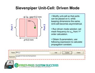 Sievenpiper Unit-Cell: Driven Mode

                 gap=0.2 mm            • Modify unit-cell so that ports
                                       can be placed on it, while
                via                    keeping dimensions the same.
                                       Unit-cell becomes asymmetrical.




                              Port 2
Port 1




                                       • Run driven mode solution; set
                                       mesh frequency to ωsh from 1st
                                       order calculation.

             p=5.0 mm                  • Obtain S-parameters, use
                                       following expression to calculate
                                       propagation constant.
 
