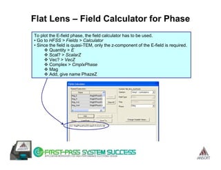Flat Lens – Field Calculator for Phase
To plot the E-field phase, the field calculator has to be used.
• Go to HFSS > Fields > Calculator
• Since the field is quasi-TEM, only the z-component of the E-field is required.
        Quantity > E
        Scal? > ScalarZ
        Vec? > VecZ
        Complex > CmplxPhase
        Mag
        Add, give name PhazeZ
 