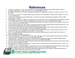 1)
                                                    References
      C. Caloz, C.C. Chang, and T. Itoh, “’Full-wave verification of the fundamental properties of left-handed materials (LHMs) in
      waveguide configurations,” J. App. Phys., vol. 90, no. 11, pp. 5483-5486, Dec. 2001.
2)    R.A. Shelby, D.R. Smith, and S. Schultz, “Experimental verification of a negative index of refraction,” Science, vol. 292, pp. 77-79,
      Apr. 2001.
3)    A. Lai, C. Caloz, and T. Itoh, “Composite right/left-handed transmission line metamaterials,” IEEE Microwave Magazine, Vol. 5, no.
      3, pp. 34-50, Sep. 2004.
4)    C. Caloz and T. Itoh, Electromagnetic Metamaterials: Transmission Line Theory and Microwave Applications, Wiley and IEEE
      Press, Hoboken, NJ, 2005.
5)    D. Sievenpiper, L. Zhang, R.F.J. Broas, N.G. Alexopolous, and E. Yablonovitch, “High-impedance surface electromagnetic surfaces
      with a forbidden frequency band,” IEEE Trans. Microwave Theory Tech., vol. 47, no. 11, pp. 2059-2074, Nov. 1999.
6)    L. Liu, C. Caloz, and T. Itoh, “Dominant mode (DM) leaky-wave antenna with backfire-to-endfire scanning capability,” Electron. Lett.,
      vol. 38, no. 23. pp. 1414-1416, Nov. 2002.
7)    C.J. Lee, K.M.K.H. Leong, and T. Itoh, “Design of resonant small antenna using composite right/left-handed transmission line,” Proc.
      IEEE Antennas and Propagation Society Int. Symp., Washington D.C., Jun. 2005.
8)    A. Lai, K.M.K.H. Leong, and T. Itoh, “Infinite wavelength resonant antennas with monopolar radiation patterns based on periodic
      structures,” IEEE Trans. Antennas Propag., vol. 55, no. 3, pp. 868-876, Mar. 2007.
9)    I. Lin, C. Caloz, and T. Itoh, “A branch-line coupler with two arbitrary operating frequencies using left-handed transmission lines,”
      IEEE-MTT Int. Symp. Dig., Philadelphia, PA, Jun. 2003, vol. 1, pp. 325–327.
10)   A. Lai, “Theory and design of composite right/left-handed metamaterial-based microwave lenses," Master Thesis, Dept. E. E.,
      UCLA, Los Angeles, CA, 2005.
11)   Rayspan Corporation, http://www.rayspan.com
12)   F. P. Casares-Miranda, C. Camacho Peñalosa, and C. Caloz, “High-gain active composite right/left-handed leaky-wave antenna,”
      IEEE Trans. Antennas Propag., vol. 54, no. 8, pp. 2292-2300, Aug. 2006.
13)   J. Mata-Conteras, T. M. Martìn-Guerrero, and C. Camacho-Peñalosa, “Distributed amplifiers with composite right/left-handed
      transmission lines,” Microwave Opt. Technol. Lett., vol. 48, no. 3, pp. 609-613, March 2006.
14)   E.S. Ash, “Continuous phase shifter using ferroelectric varactors and composite right-left handed transmission lines,” Master Thesis,
      Dept. E.E., UCLA, Los Angeles, CA 2006.
15)   V.A. Podolskiy, A.K. Sarychev, and V.M. Shalaev, “Plasmon modes in metal nanowires and left-handed materials,” J. Nonlin. Opt.
      Phys. Mat., vol. 11, no. 1, pp. 65-74, 2002.
16)   T. Ueda, A. Lai, and T. Itoh, “Demonstration of negative refraction in a cutoff parallel-plate waveguide loaded with 2-D square lattice
      of dielectric resonators,” IEEE Trans. Microwave Theory Tech., vol. 55, no. 6, pp. 1280-1287, Jun. 2007.
17)   M. Zedler, P. Russer, and C. Caloz, “Circuital and experimental demonstration of a 3D isotropic LH metamaterial based on the
      rotated TLM scheme,” IEEE-MTT Int'l Symp., Honolulu, HI, Jun. 2007.
 
