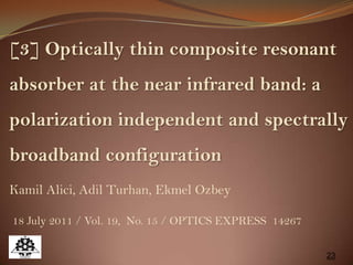 23
[3] Optically thin composite resonant
absorber at the near infrared band: a
polarization independent and spectrally
broadband configuration
Kamil Alici, Adil Turhan, Ekmel Ozbey
18 July 2011 / Vol. 19, No. 15 / OPTICS EXPRESS 14267
 