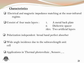 24
 Electrical and magnetic impedance matching at the near-infrared
regime.
 Consist of four main layers : 1. A metal back plate
2. Dielectric spacer
3&4. Two artificial layers
 Polarization independent broad band perfect absorber
 Wide angle incidence due to the subwavelength unit
cell
 Applications in Thermal photovoltaic , Sensors , ...
Characteristics
 