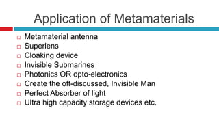      Application of Metamaterials Metamaterial antennaSuperlensCloaking deviceInvisible SubmarinesPhotonics OR opto-electronicsCreate the oft-discussed, Invisible ManPerfect Absorber of lightUltra high capacity storage devices etc.