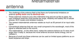                    Metamaterial antennaThe challenge of the antenna field is that there are fundamental limitations on antenna quality factor and its electrical size.These antennas measure just a few millimetres long and are as flat as paper, the new multiband antennas could double the range, reliability and battery life of cellular phones, Wi-Fi routers and wireless modems.The newest metamaterials antennas radiate as much as 95 percent of an input radio signal.Conventional antennas that are very small compared to the wavelength, most of the signal is reflected back to the source. The metamaterial , on the other hand, makes the antenna behave as if it were much larger than it really is, because the novel antenna structure stores energy, and re-radiates it.Because of small size these antennas can be used on limited space platforms as on-board airplanes and ships . 