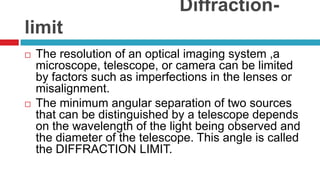 Diffraction-limitThe resolution of an optical imaging system ,a microscope, telescope, or camera can be limited by factors such as imperfections in the lenses or misalignment.The minimum angular separation of two sources that can be distinguished by a telescope depends on the wavelength of the light being observed and the diameter of the telescope. This angle is called the DIFFRACTION LIMIT.