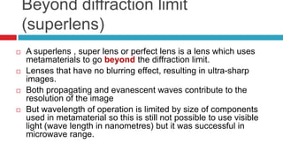 Beyond diffraction limit (superlens)A superlens , super lens or perfect lens is a lens which uses metamaterials to go beyond the diffraction limit.Lenses that have no blurring effect, resulting in ultra-sharp images.Both propagating and evanescent waves contribute to the resolution of the imageBut wavelength of operation is limited by size of components used in metamaterial so this is still not possible to use visible light (wave length in nanometres) but it was successful in microwave range.