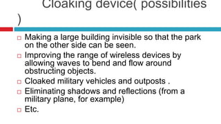        Cloaking device( possibilities ) Making a large building invisible so that the park on the other side can be seen.Improving the range of wireless devices by allowing waves to bend and flow around obstructing objects.Cloaked military vehicles and outposts .Eliminating shadows and reflections (from a military plane, for example)Etc.