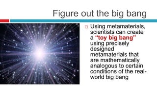                 Figure out the big bangUsing metamaterials, scientists can create a “toy big bang” using precisely designed metamaterials that are mathematically analogous to certain conditions of the real-world big bang