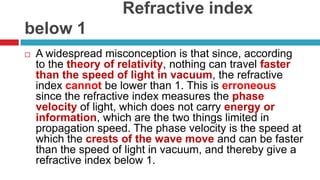                      Refractive index below 1A widespread misconception is that since, according to the theory of relativity, nothing can travel faster than the speed of light in vacuum, the refractive index cannot be lower than 1. This is erroneous since the refractive index measures the phase velocity of light, which does not carry energy or information, which are the two things limited in propagation speed. The phase velocity is the speed at which the crests of the wave move and can be faster than the speed of light in vacuum, and thereby give a refractive index below 1.