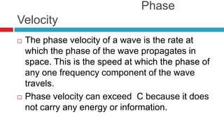                                       Phase VelocityThe phase velocity of a wave is the rate at which the phase of the wave propagates in space. This is the speed at which the phase of any one frequency component of the wave travels.Phase velocity can exceed  C because it does not carry any energy or information.
