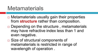                                  MetamaterialsMetamaterials usually gain their properties from structure rather than composition.Depending on the structure , metamaterials may have refractive index less than 1 and even negative.Size of structural components of metamaterials is restricted in range of wavelength of operation .