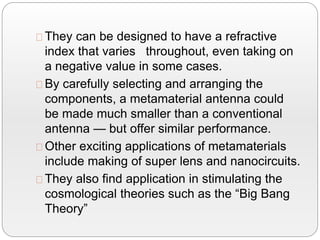 They can be designed to have a refractive
index that varies throughout, even taking on
a negative value in some cases.
By carefully selecting and arranging the
components, a metamaterial antenna could
be made much smaller than a conventional
antenna — but offer similar performance.
Other exciting applications of metamaterials
include making of super lens and nanocircuits.
They also find application in stimulating the
cosmological theories such as the “Big Bang
Theory”
 