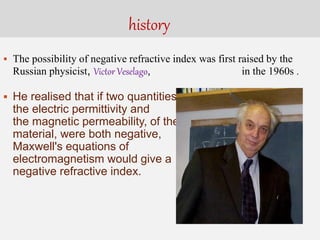 history
 The possibility of negative refractive index was first raised by the
Russian physicist, Victor Veselago, in the 1960s .
 He realised that if two quantities,
the electric permittivity and
the magnetic permeability, of the
material, were both negative,
Maxwell's equations of
electromagnetism would give a
negative refractive index.
 
