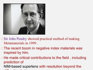 Sir John Pendry showed practical method of making
Metamaterials in 1999 .
The recent boom in negative index materials was
inspired by him.
He made critical contributions to the field , including
prediction of
NIM-based superlens with resolution beyond the
 