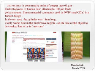 METASCREEN is constructive strips of copper tape 66 µm
thick (thickness of human hair) attached to 100 µm thick
polycarbonate film (a material commonly used in DVD's and CD’s) in a
fishnet design .
In the test case the cylinder was 18cm long .
it only works best in the microwave regime , so the size of the object to
be cloaked has to be in “microns” .
March 2013
 