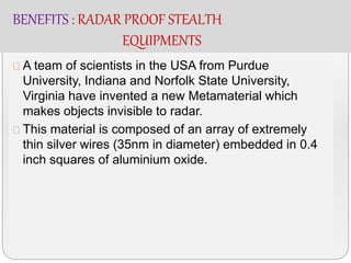 BENEFITS : RADAR PROOF STEALTH
EQUIPMENTS
A team of scientists in the USA from Purdue
University, Indiana and Norfolk State University,
Virginia have invented a new Metamaterial which
makes objects invisible to radar.
This material is composed of an array of extremely
thin silver wires (35nm in diameter) embedded in 0.4
inch squares of aluminium oxide.
 