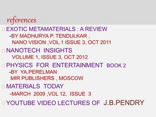 references
EXOTIC METAMATERIALS : A REVIEW
-BY MADHURYA P. TENDULKAR .
NANO VISION ,VOL.1 ISSUE 3, OCT 2011
NANOTECH INSIGHTS
VOLUME 1, ISSUE 3, OCT 2012
PHYSICS FOR ENTERTAINMENT BOOK 2
-BY YA.PERELMAN
MIR PUBLISHERS , MOSCOW
MATERIALS TODAY
-MARCH 2009 ,VOL 12, ISSUE 3
YOUTUBE VIDEO LECTURES OF J.B.PENDRY
 