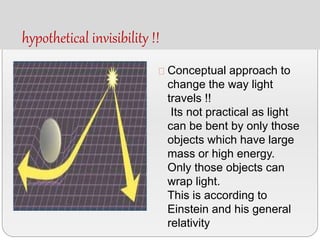 hypothetical invisibility !!
Conceptual approach to
change the way light
travels !!
Its not practical as light
can be bent by only those
objects which have large
mass or high energy.
Only those objects can
wrap light.
This is according to
Einstein and his general
relativity
 